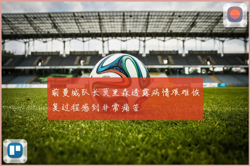 前曼城队长莫里森透露病情艰难恢复过程感到非常痛苦