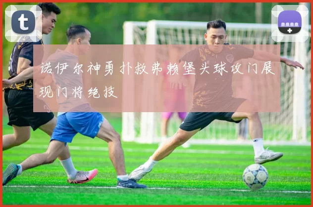诺伊尔神勇扑救弗赖堡头球攻门展现门将绝技