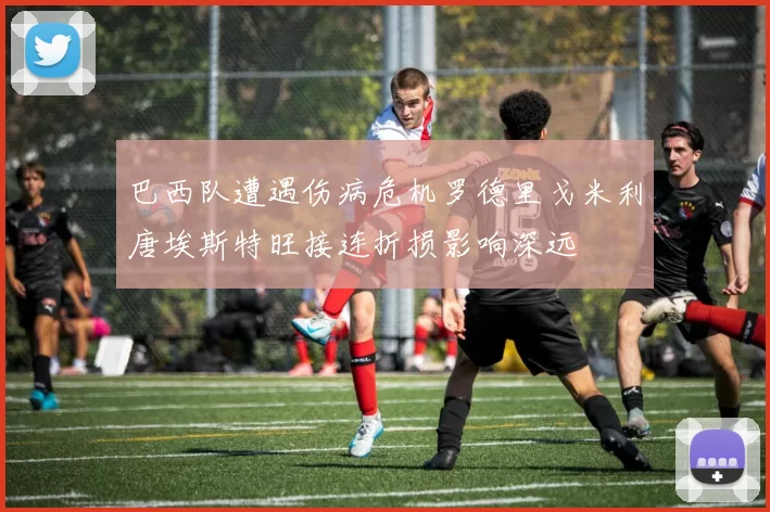巴西队遭遇伤病危机罗德里戈米利唐埃斯特旺接连折损影响深远