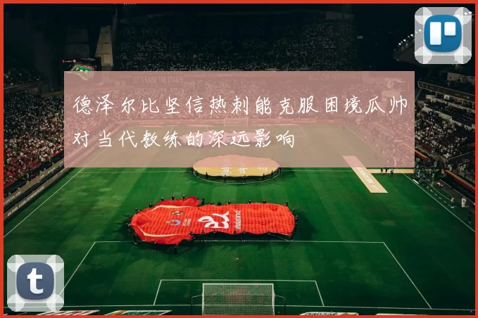 德泽尔比坚信热刺能克服困境瓜帅对当代教练的深远影响
