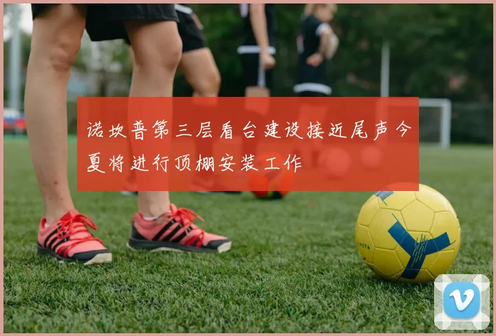 诺坎普第三层看台建设接近尾声今夏将进行顶棚安装工作