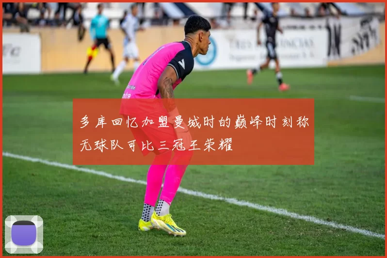 多库回忆加盟曼城时的巅峰时刻称无球队可比三冠王荣耀