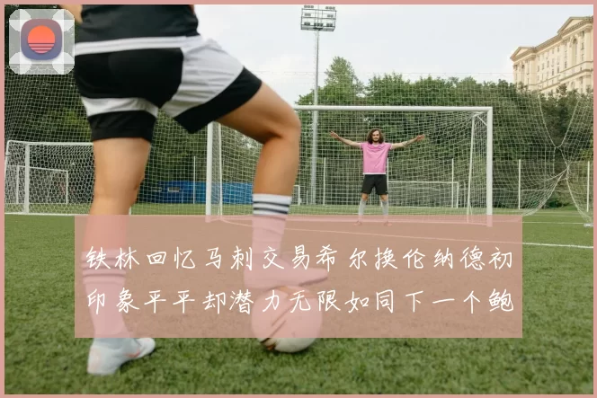 铁林回忆马刺交易希尔换伦纳德初印象平平却潜力无限如同下一个鲍文