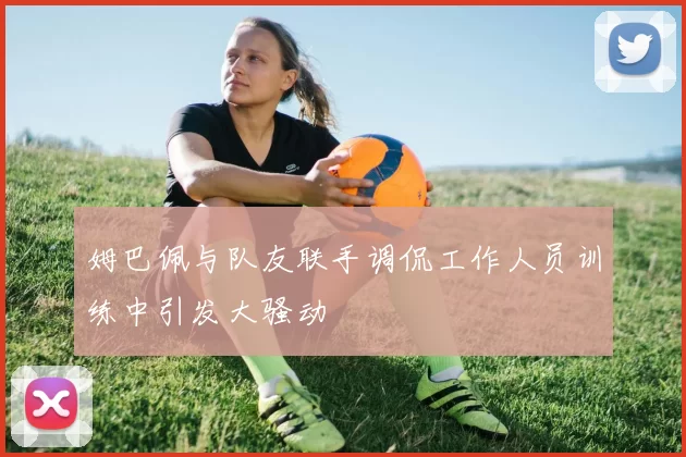 姆巴佩与队友联手调侃工作人员训练中引发大骚动