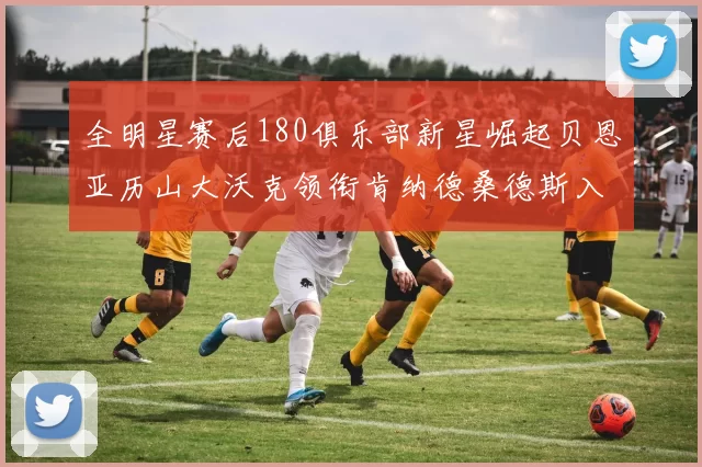 全明星赛后180俱乐部新星崛起贝恩亚历山大沃克领衔肯纳德桑德斯入围