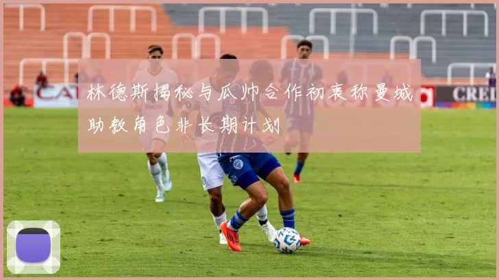 林德斯揭秘与瓜帅合作初衷称曼城助教角色非长期计划