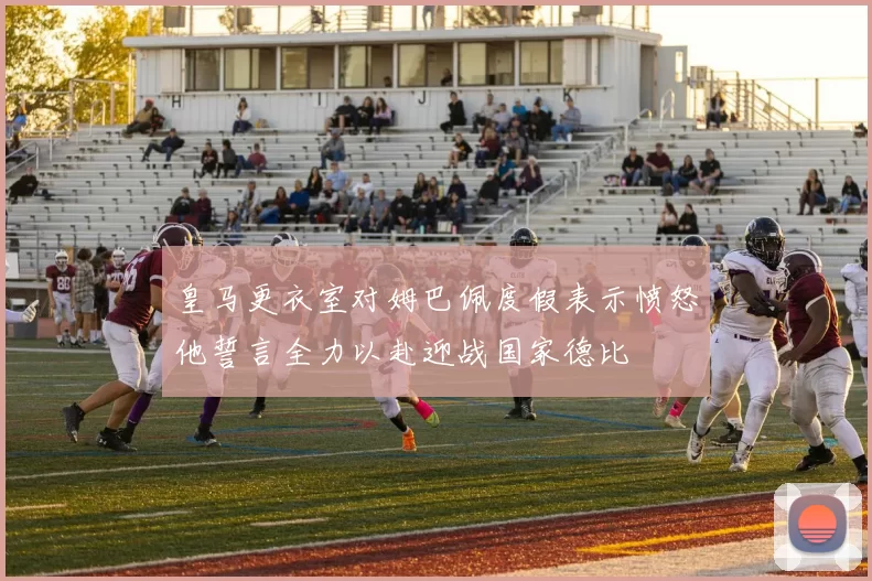 皇马更衣室对姆巴佩度假表示愤怒他誓言全力以赴迎战国家德比