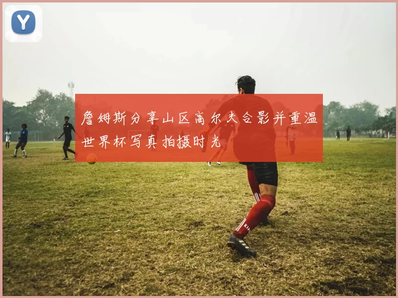詹姆斯分享山区高尔夫合影并重温世界杯写真拍摄时光
