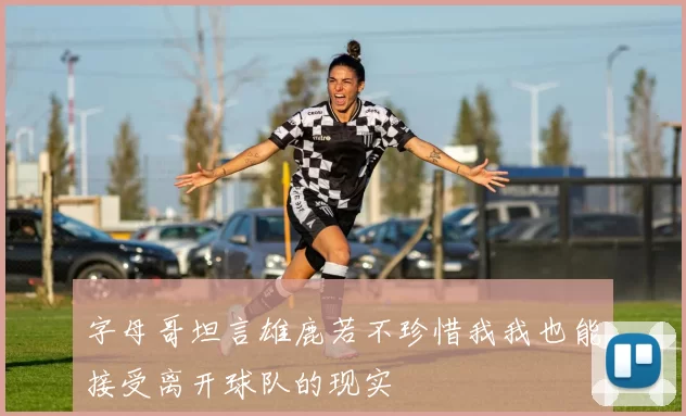 字母哥坦言雄鹿若不珍惜我我也能接受离开球队的现实