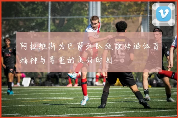 阿拉维斯为巴萨列队致敬传递体育精神与尊重的美好时刻