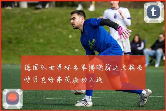 德国队世界杯名单揭晓翁达夫施洛特贝克哈弗茨成功入选