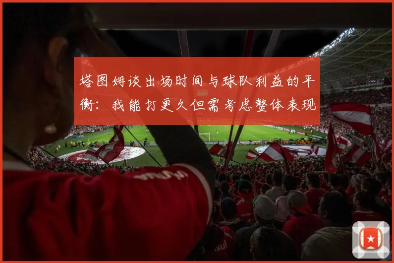 塔图姆谈出场时间与球队利益的平衡：我能打更久但需考虑整体表现