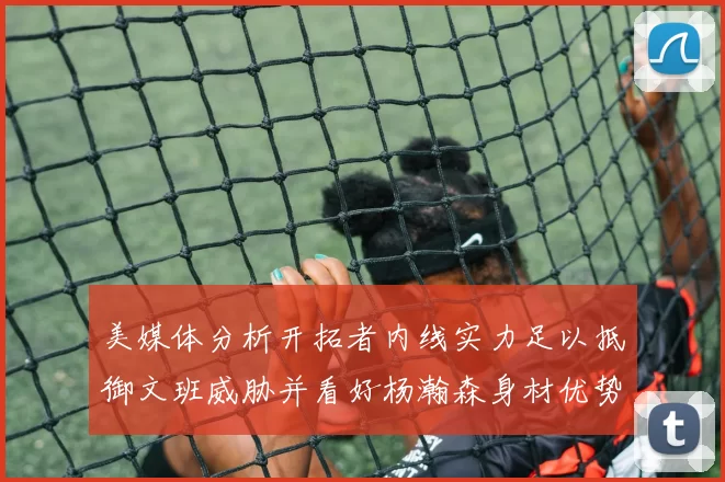美媒体分析开拓者内线实力足以抵御文班威胁并看好杨瀚森身材优势