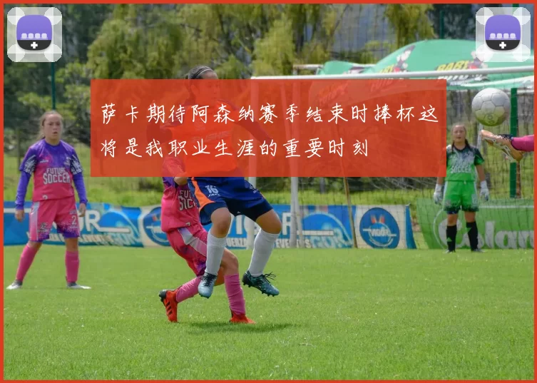 萨卡期待阿森纳赛季结束时捧杯这将是我职业生涯的重要时刻