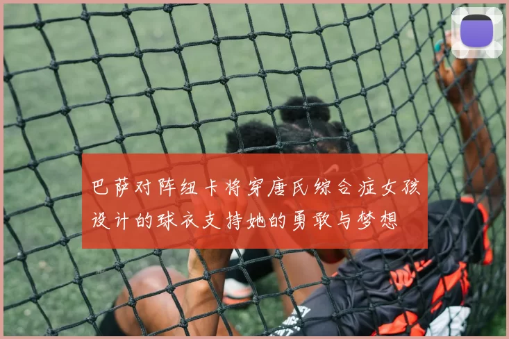 巴萨对阵纽卡将穿唐氏综合症女孩设计的球衣支持她的勇敢与梦想